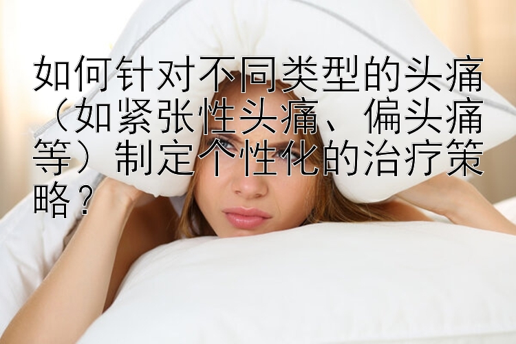 如何针对不同类型的头痛（如紧张性头痛、偏头痛等）制定个性化的治疗策略？