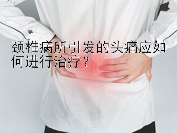 颈椎病所引发的头痛应如何进行治疗？