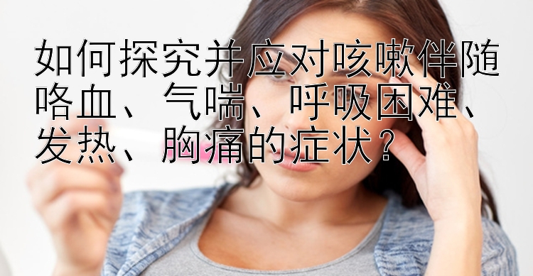 如何探究并应对咳嗽伴随咯血、气喘、呼吸困难、发热、胸痛的症状？