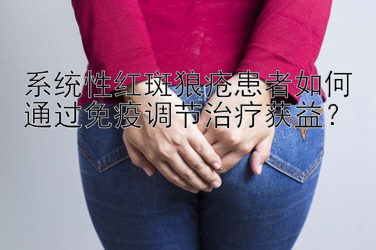 系统性红斑狼疮患者如何通过免疫调节治疗获益？