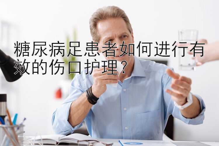 糖尿病足患者如何进行有效的伤口护理？