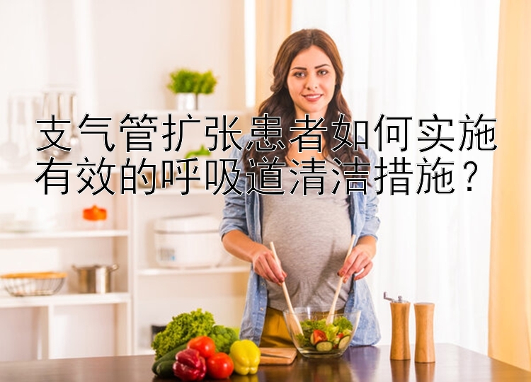 支气管扩张患者如何实施有效的呼吸道清洁措施？