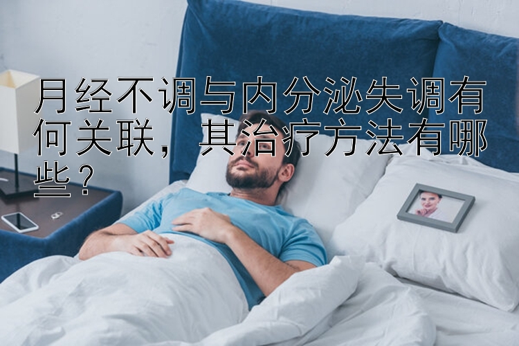 月经不调与内分泌失调有何关联，其治疗方法有哪些？