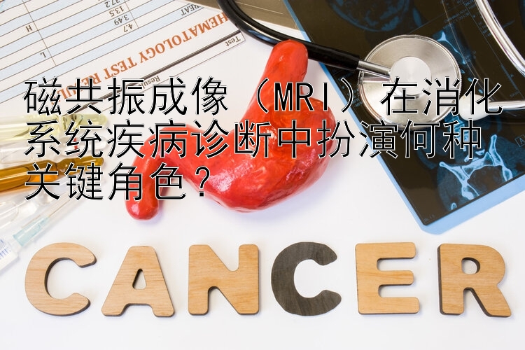 磁共振成像（MRI）在消化系统疾病诊断中扮演何种关键角色？