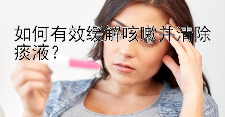 如何有效缓解咳嗽并清除痰液？