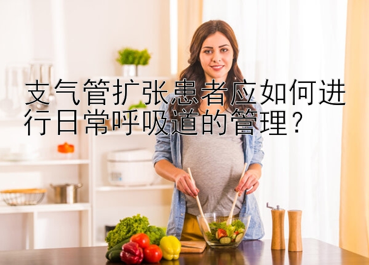 支气管扩张患者应如何进行日常呼吸道的管理？