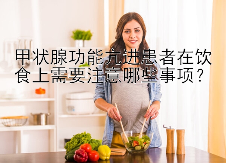 甲状腺功能亢进患者在饮食上需要注意哪些事项？