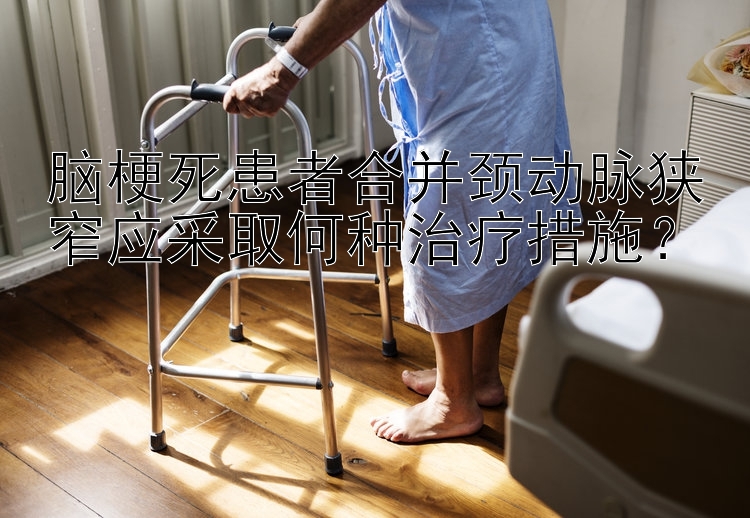 脑梗死患者合并颈动脉狭窄应采取何种治疗措施？