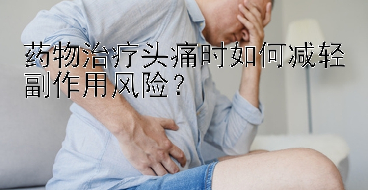 药物治疗头痛时如何减轻副作用风险？