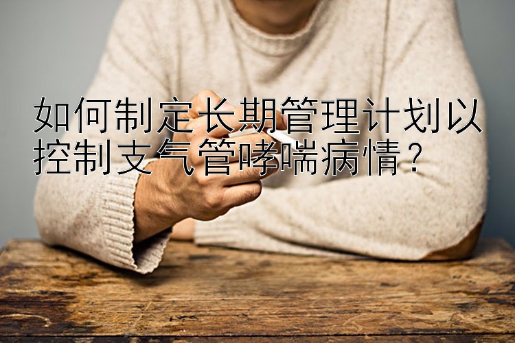 如何制定长期管理计划以控制支气管哮喘病情？