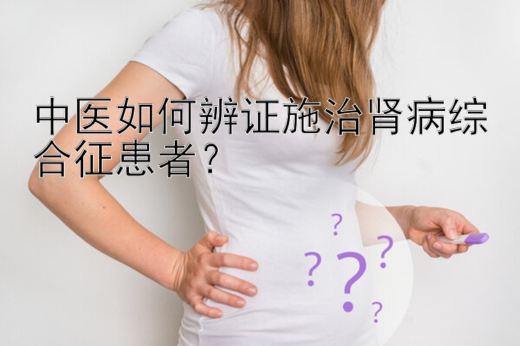 中医如何辨证施治肾病综合征患者？