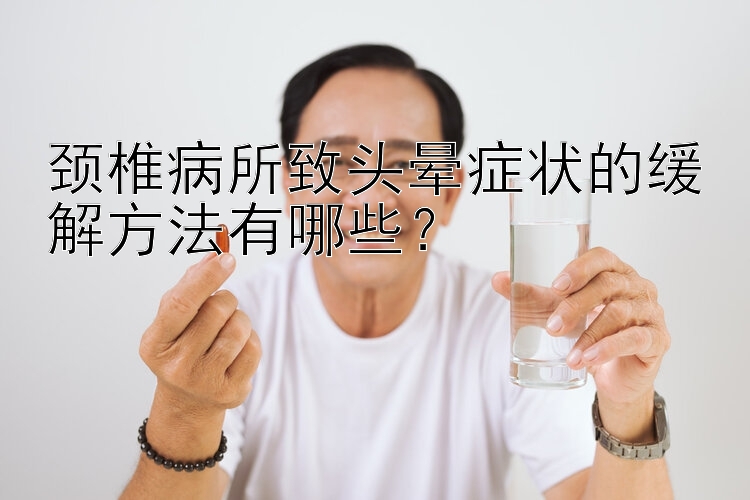 颈椎病所致头晕症状的缓解方法有哪些？