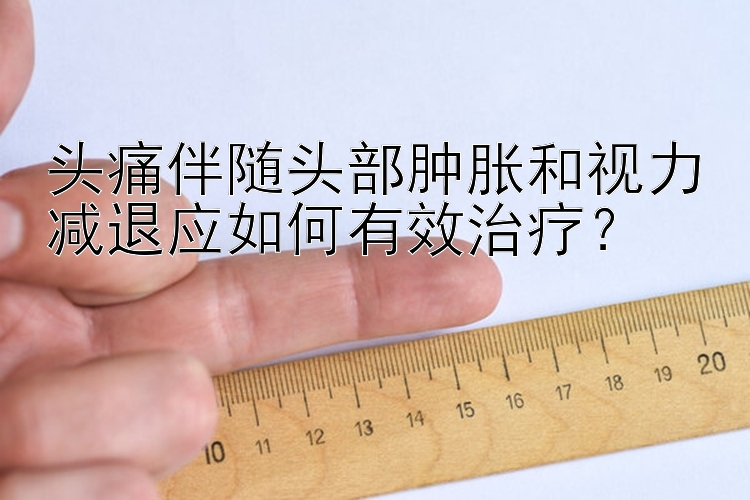 头痛伴随头部肿胀和视力减退应如何有效治疗？