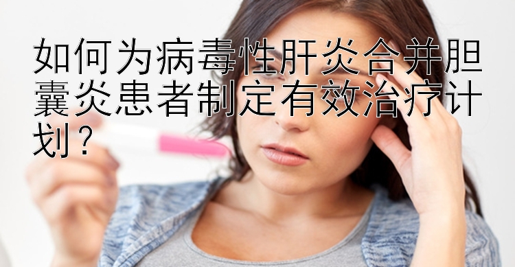 如何为病毒性肝炎合并胆囊炎患者制定有效治疗计划？