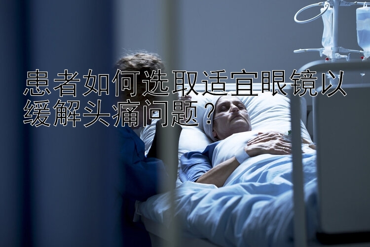 患者如何选取适宜眼镜以缓解头痛问题？