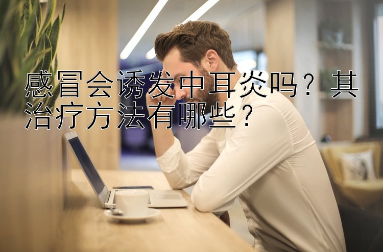 感冒会诱发中耳炎吗？其治疗方法有哪些？