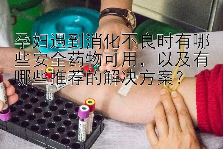 孕妇遇到消化不良时有哪些安全药物可用，以及有哪些推荐的解决方案？