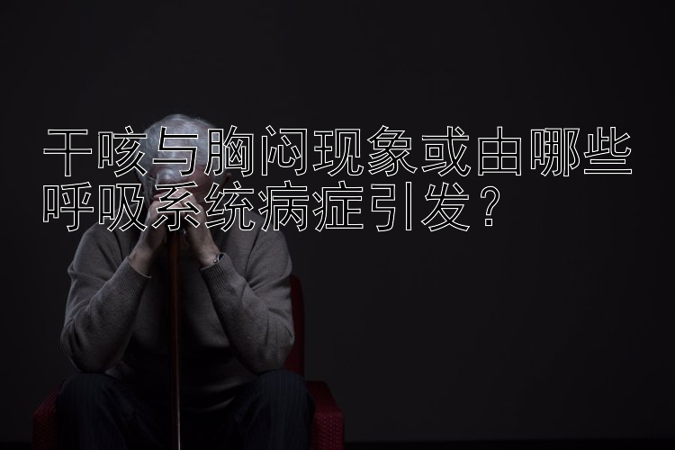 干咳与胸闷现象或由哪些呼吸系统病症引发？