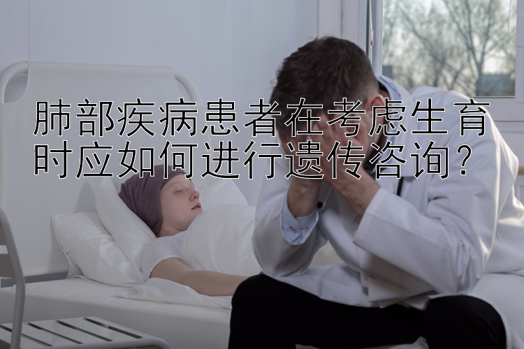 肺部疾病患者在考虑生育时应如何进行遗传咨询？