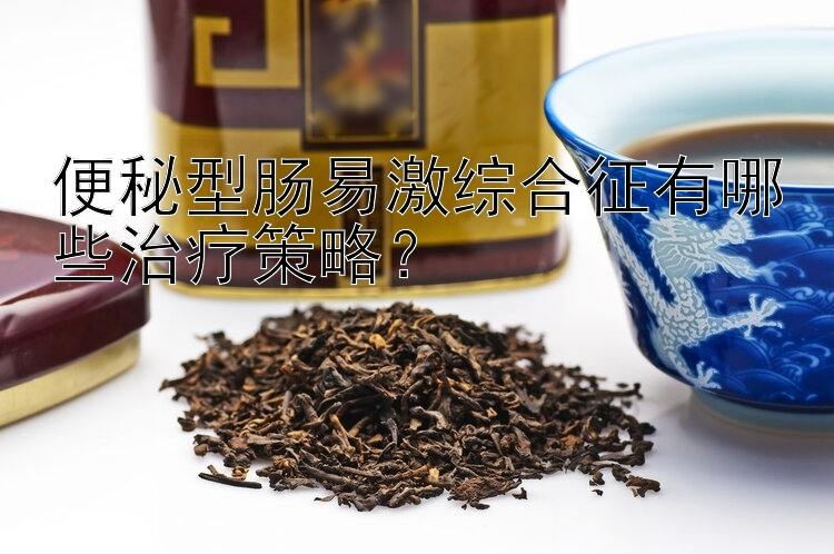 便秘型肠易激综合征有哪些治疗策略？