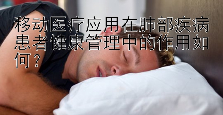 移动医疗应用在肺部疾病患者健康管理中的作用如何？