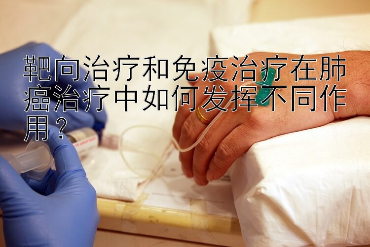 靶向治疗和免疫治疗在肺癌治疗中如何发挥不同作用？