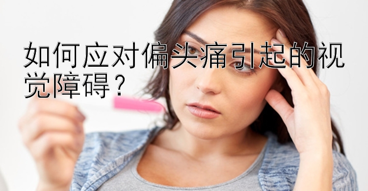 如何应对偏头痛引起的视觉障碍？