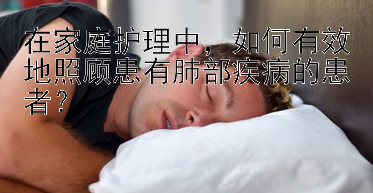 在家庭护理中，如何有效地照顾患有肺部疾病的患者？