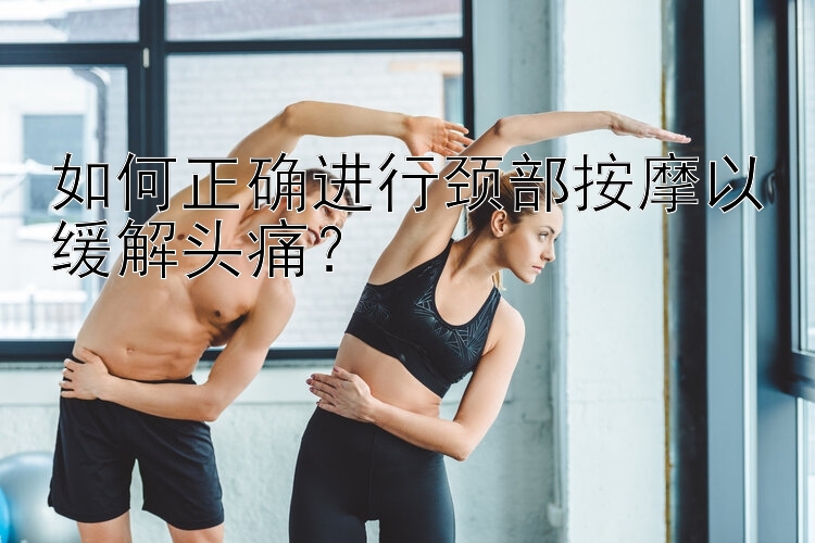 如何正确进行颈部按摩以缓解头痛？