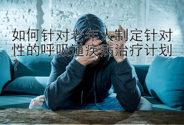 如何针对老年人制定针对性的呼吸道疾病治疗计划？