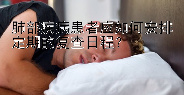 肺部疾病患者应如何安排定期的复查日程？