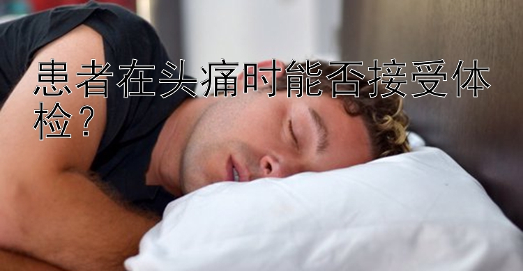 患者在头痛时能否接受体检？