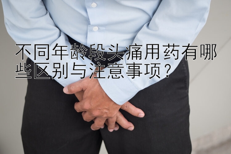 不同年龄段头痛用药有哪些区别与注意事项？