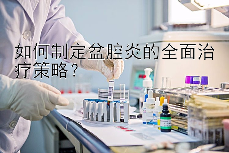 如何制定盆腔炎的全面治疗策略？