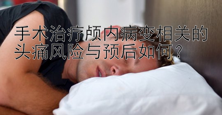 手术治疗颅内病变相关的头痛风险与预后如何？