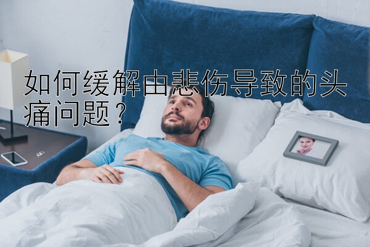 如何缓解由悲伤导致的头痛问题？