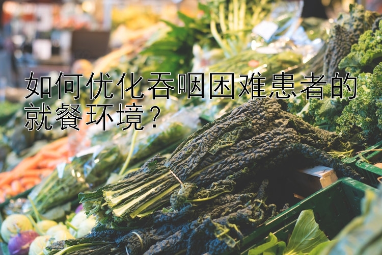 如何优化吞咽困难患者的就餐环境？