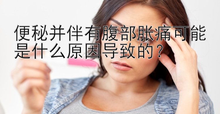 便秘并伴有腹部胀痛可能是什么原因导致的？