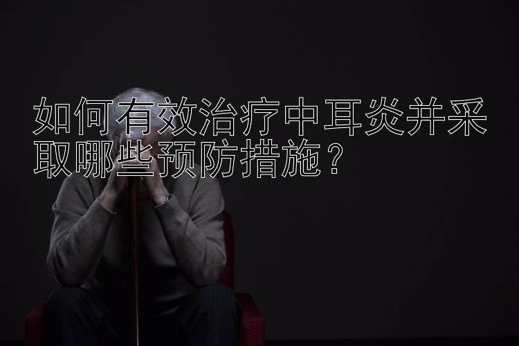 如何有效治疗中耳炎并采取哪些预防措施？