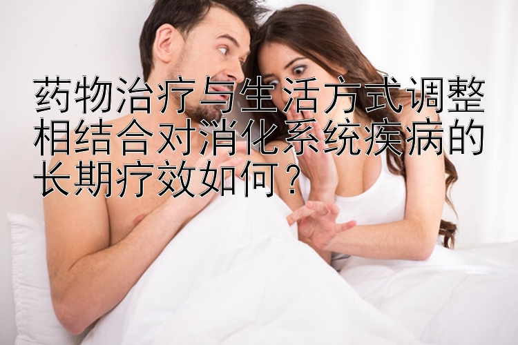 药物治疗与生活方式调整相结合对消化系统疾病的长期疗效如何？