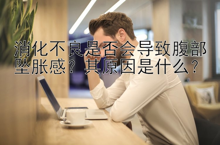 消化不良是否会导致腹部坠胀感？其原因是什么？