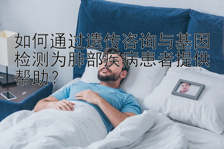 如何通过遗传咨询与基因检测为肺部疾病患者提供帮助？