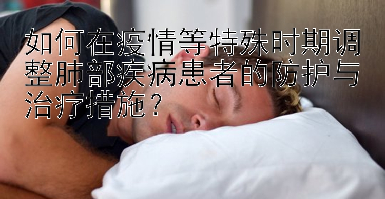 如何在疫情等特殊时期调整肺部疾病患者的防护与治疗措施？