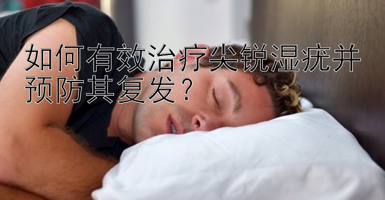 如何有效治疗尖锐湿疣并预防其复发？