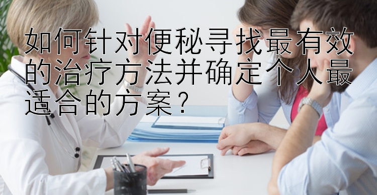 如何针对便秘寻找最有效的治疗方法并确定个人最适合的方案？