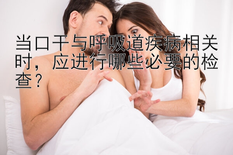 当口干与呼吸道疾病相关时，应进行哪些必要的检查？