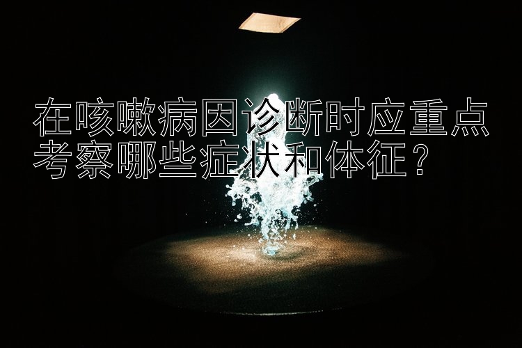 在咳嗽病因诊断时应重点考察哪些症状和体征？