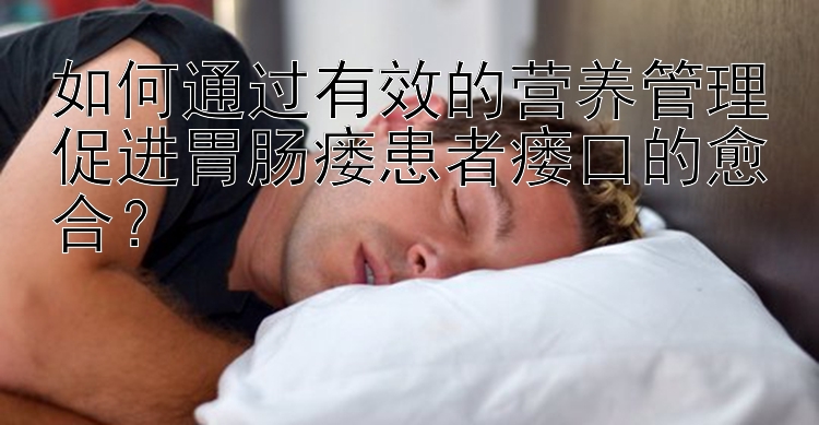 如何通过有效的营养管理促进胃肠瘘患者瘘口的愈合？