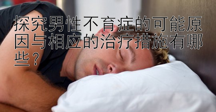 探究男性不育症的可能原因与相应的治疗措施有哪些？