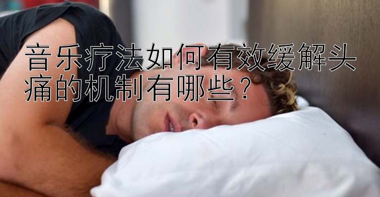 音乐疗法如何有效缓解头痛的机制有哪些？